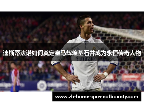 迪斯蒂法诺如何奠定皇马辉煌基石并成为永恒传奇人物