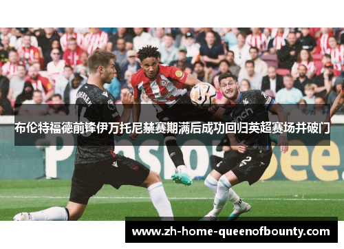 布伦特福德前锋伊万托尼禁赛期满后成功回归英超赛场并破门