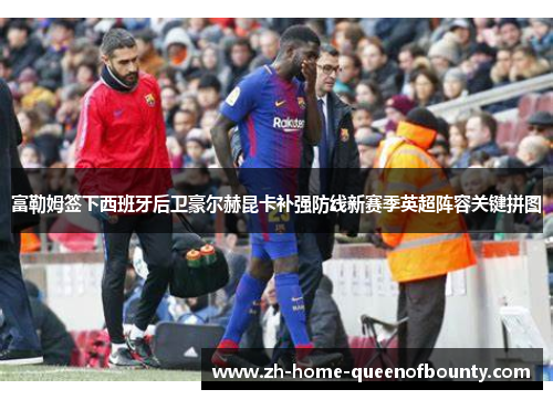 富勒姆签下西班牙后卫豪尔赫昆卡补强防线新赛季英超阵容关键拼图
